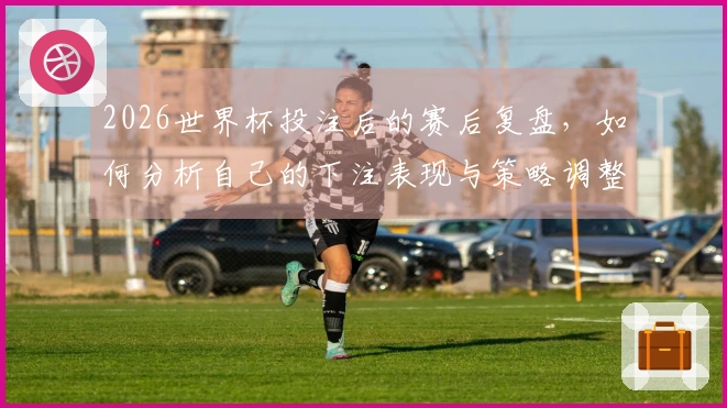 2026世界杯投注后的赛后复盘，如何分析自己的下注表现与策略调整